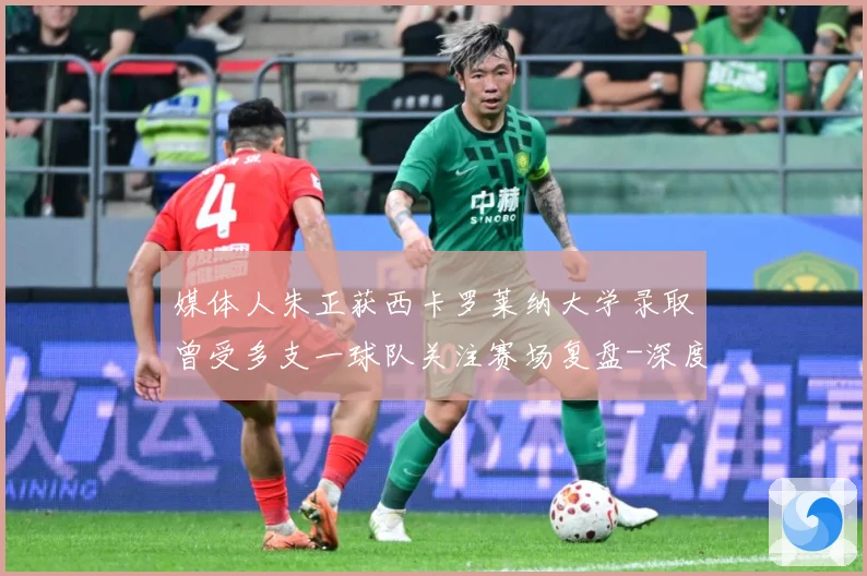 媒体人朱正获西卡罗莱纳大学录取曾受多支一球队关注赛场复盘-深度解析