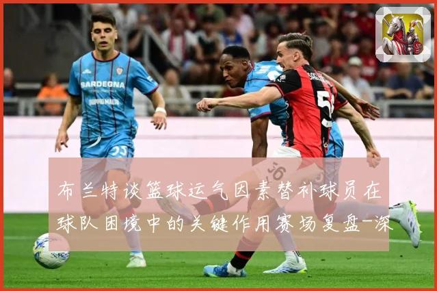 布兰特谈篮球运气因素替补球员在球队困境中的关键作用赛场复盘-深度解析