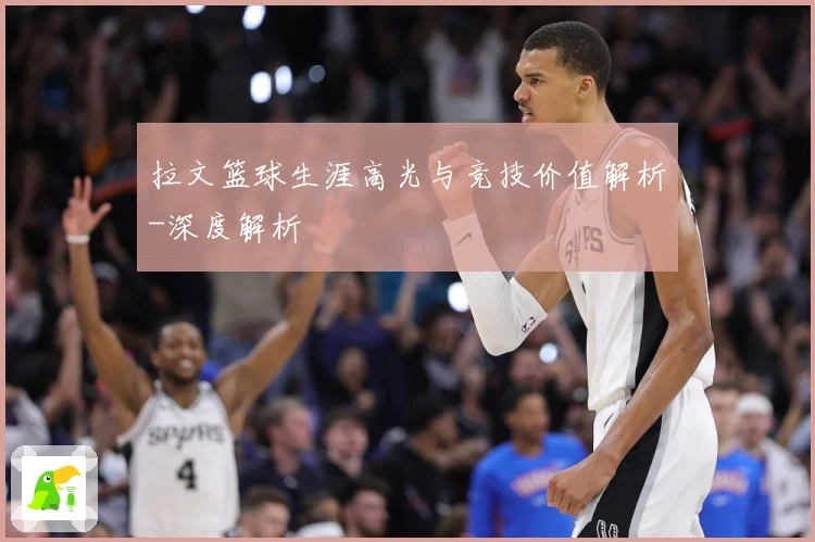 拉文篮球生涯高光与竞技价值解析-深度解析