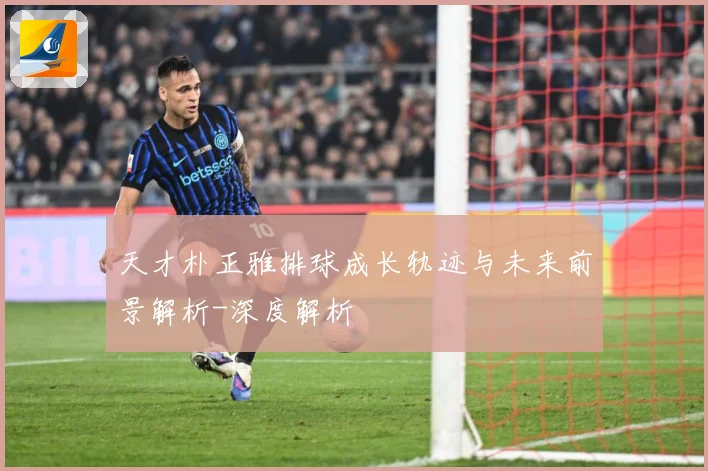 天才朴正雅排球成长轨迹与未来前景解析-深度解析