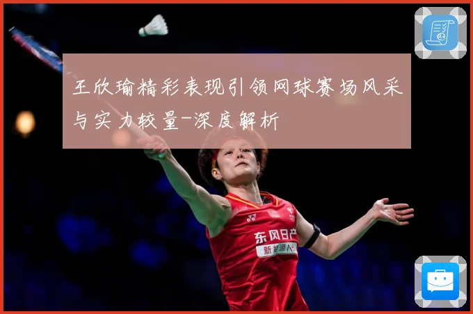 王欣瑜精彩表现引领网球赛场风采与实力较量-深度解析