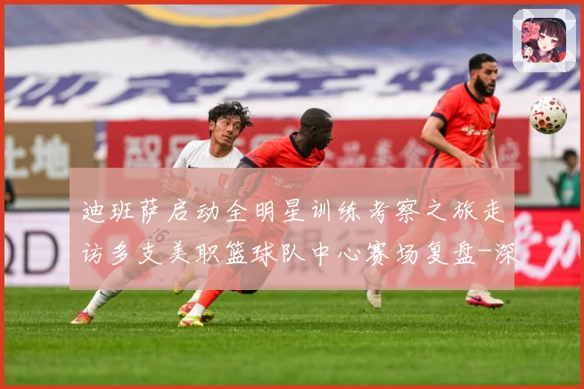 迪班萨启动全明星训练考察之旅走访多支美职篮球队中心赛场复盘-深度解析