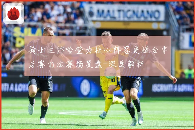 骑士主帅哈登为核心阵容更适合季后赛打法赛场复盘-深度解析