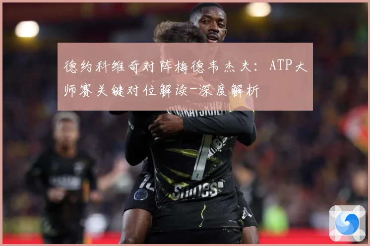 德约科维奇对阵梅德韦杰夫：ATP大师赛关键对位解读-深度解析