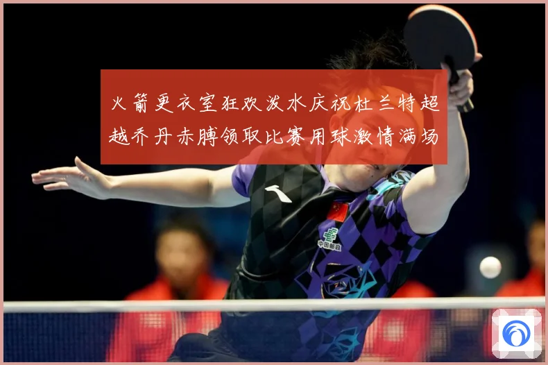火箭更衣室狂欢泼水庆祝杜兰特超越乔丹赤膊领取比赛用球激情满场赛场复盘-深度解析