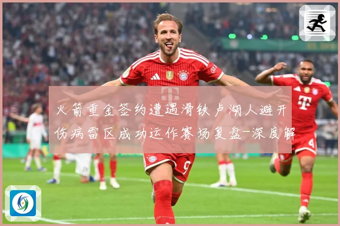 火箭重金签约遭遇滑铁卢湖人避开伤病雷区成功运作赛场复盘-深度解析