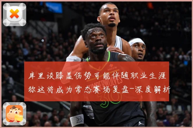 库里谈膝盖伤势可能伴随职业生涯称这将成为常态赛场复盘-深度解析